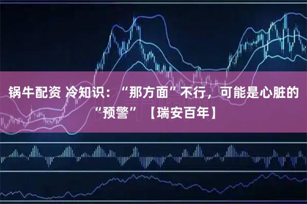 锅牛配资 冷知识：“那方面”不行，可能是心脏的“预警” 【瑞安百年】