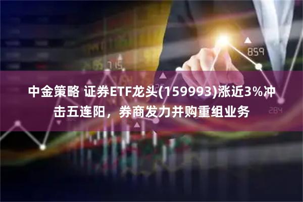 中金策略 证券ETF龙头(159993)涨近3%冲击五连阳，券商发力并购重组业务